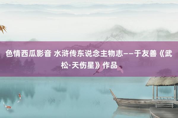 色情西瓜影音 水浒传东说念主物志——于友善《武松·天伤星》作品