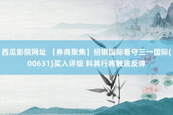 西瓜影院网址 【券商聚焦】招银国际看守三一国际(00631)买入评级 料其行将触底反弹