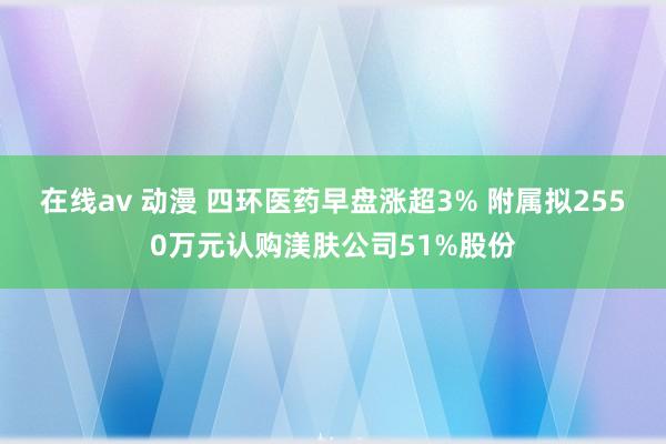 在线av 动漫 四环医药早盘涨超3% 附属拟2550万元认购渼肤公司51%股份