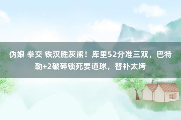 伪娘 拳交 铁汉胜灰熊！库里52分准三双，巴特勒+2破碎锁死要道球，替补太垮