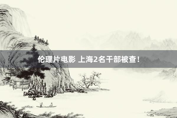 伦理片电影 上海2名干部被查！