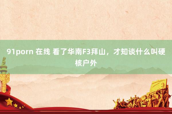 91porn 在线 看了华南F3拜山，才知谈什么叫硬核户外