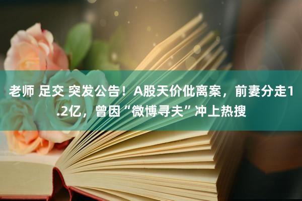 老师 足交 突发公告！A股天价仳离案，前妻分走1.2亿，曾因“微博寻夫”冲上热搜