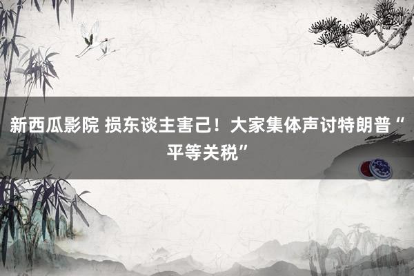 新西瓜影院 损东谈主害己！大家集体声讨特朗普“平等关税”