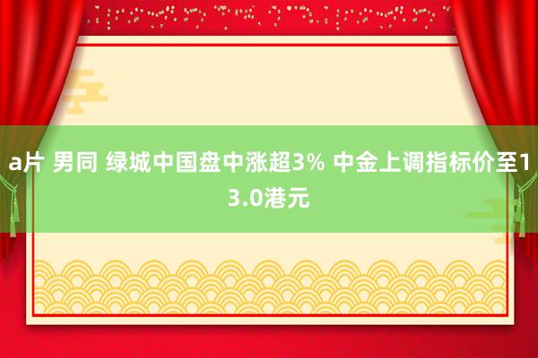 a片 男同 绿城中国盘中涨超3% 中金上调指标价至13.0港元
