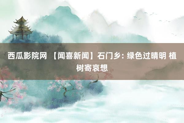 西瓜影院网 【闻喜新闻】石门乡: 绿色过晴明 植树寄哀想