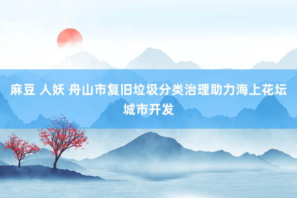 麻豆 人妖 舟山市复旧垃圾分类治理助力海上花坛城市开发