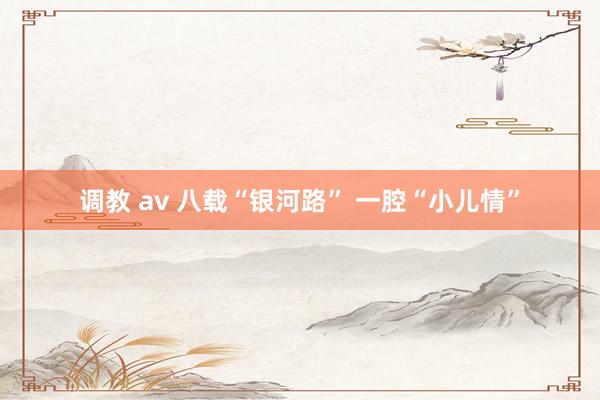 调教 av 八载“银河路” 一腔“小儿情”