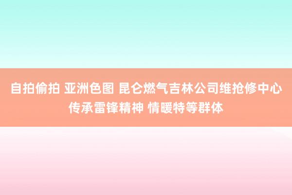 自拍偷拍 亚洲色图 昆仑燃气吉林公司维抢修中心传承雷锋精神 情暖特等群体