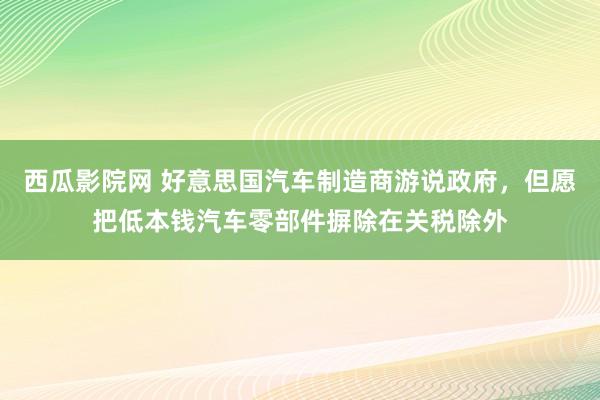 西瓜影院网 好意思国汽车制造商游说政府，但愿把低本钱汽车零部件摒除在关税除外