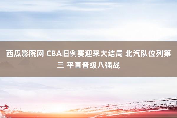 西瓜影院网 CBA旧例赛迎来大结局 北汽队位列第三 平直晋级八强战