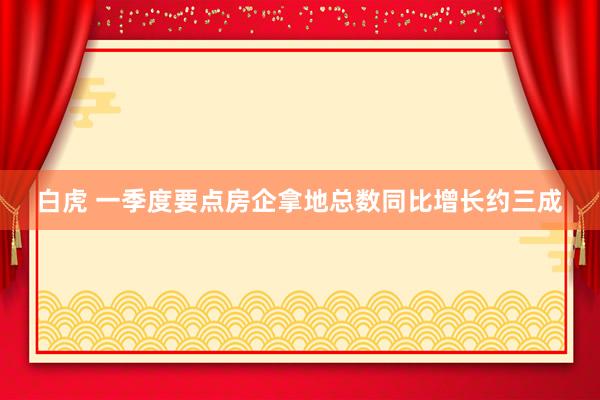 白虎 一季度要点房企拿地总数同比增长约三成
