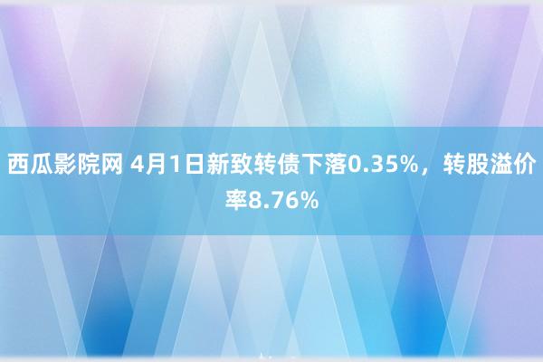 西瓜影院网 4月1日新致转债下落0.35%，转股溢价率8.76%