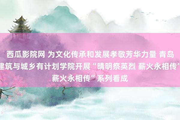 西瓜影院网 为文化传承和发展孝敬芳华力量 青岛理工大学建筑与城乡有计划学院开展“晴明祭英烈 薪火永相传”系列看成