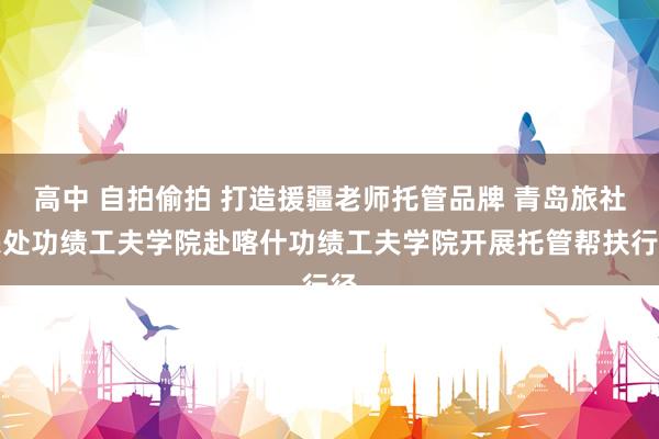 高中 自拍偷拍 打造援疆老师托管品牌 青岛旅社惩处功绩工夫学院赴喀什功绩工夫学院开展托管帮扶行径