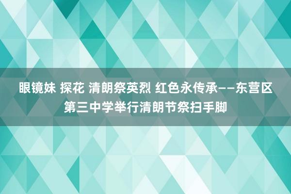 眼镜妹 探花 清朗祭英烈 红色永传承——东营区第三中学举行清朗节祭扫手脚