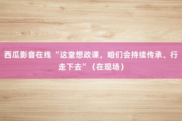 西瓜影音在线 “这堂想政课，咱们会持续传承、行走下去”（在现场）