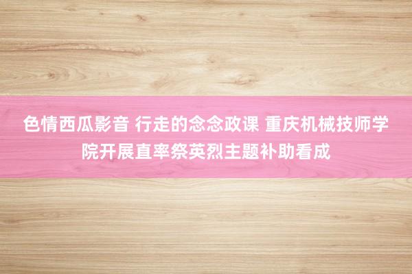 色情西瓜影音 行走的念念政课 重庆机械技师学院开展直率祭英烈主题补助看成