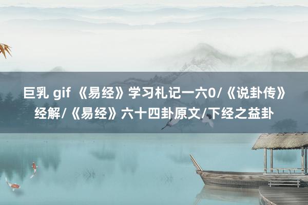 巨乳 gif 《易经》学习札记一六0/《说卦传》经解/《易经》六十四卦原文/下经之益卦