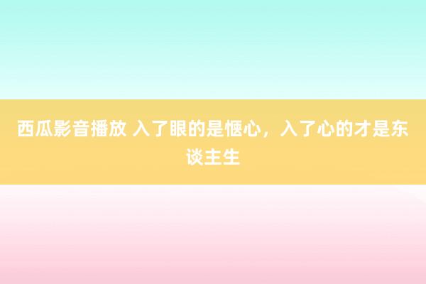 西瓜影音播放 入了眼的是惬心，入了心的才是东谈主生