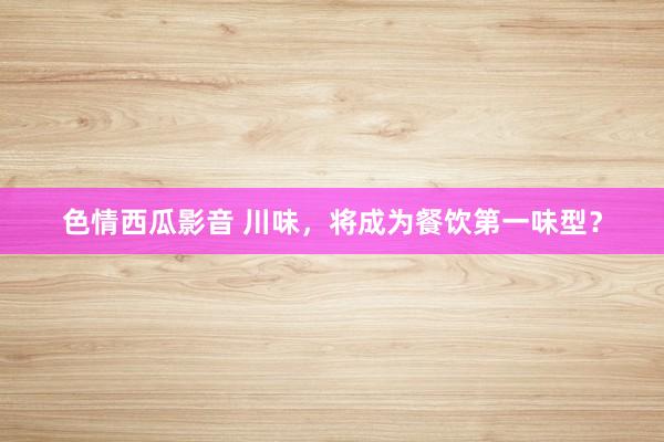 色情西瓜影音 川味，将成为餐饮第一味型？