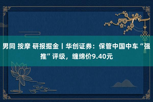 男同 按摩 研报掘金丨华创证券：保管中国中车“强推”评级，缠绵价9.40元