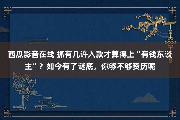 西瓜影音在线 抓有几许入款才算得上“有钱东谈主”？如今有了谜底，你够不够资历呢