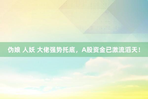 伪娘 人妖 大佬强势托底，A股资金已激流滔天！