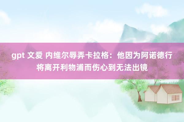 gpt 文爱 内维尔辱弄卡拉格：他因为阿诺德行将离开利物浦而伤心到无法出镜