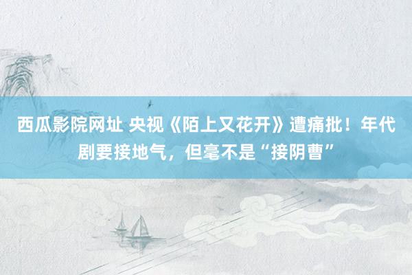 西瓜影院网址 央视《陌上又花开》遭痛批！年代剧要接地气，但毫不是“接阴曹”