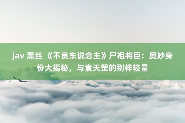 jav 黑丝 《不良东说念主》尸祖将臣：奥妙身份大揭秘，与袁天罡的别样较量