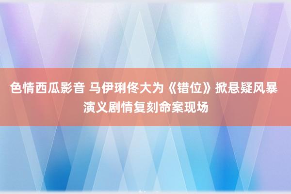色情西瓜影音 马伊琍佟大为《错位》掀悬疑风暴 演义剧情复刻命案现场
