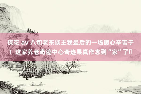 探花 av 八旬老东谈主我晕后的一场暖心辛苦于！这家养老奇迹中心奇迹果真作念到“家”了​