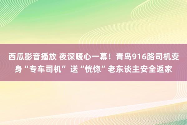 西瓜影音播放 夜深暖心一幕！青岛916路司机变身“专车司机” 送“恍惚”老东谈主安全返家