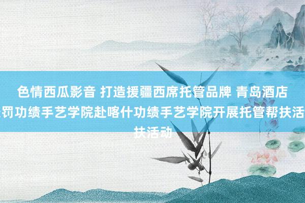 色情西瓜影音 打造援疆西席托管品牌 青岛酒店处罚功绩手艺学院赴喀什功绩手艺学院开展托管帮扶活动