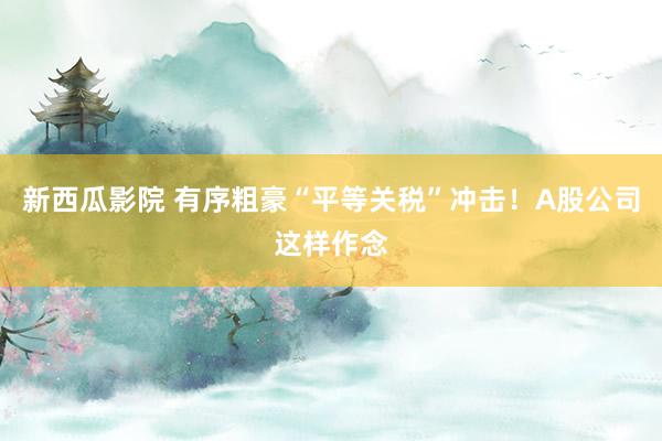 新西瓜影院 有序粗豪“平等关税”冲击！A股公司这样作念