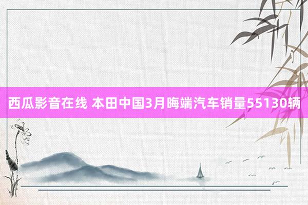 西瓜影音在线 本田中国3月晦端汽车销量55130辆