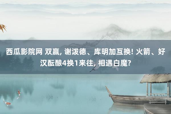 西瓜影院网 双赢， 谢泼德、库明加互换! 火箭、好汉酝酿4换1来往， 相遇白魔?