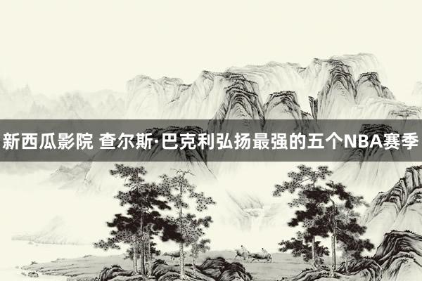 新西瓜影院 查尔斯·巴克利弘扬最强的五个NBA赛季