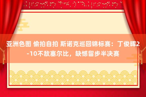 亚洲色图 偷拍自拍 斯诺克巡回锦标赛：丁俊晖2-10不敌塞尔比，缺憾留步半决赛