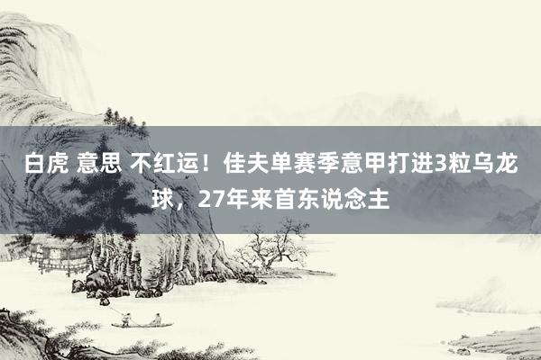 白虎 意思 不红运！佳夫单赛季意甲打进3粒乌龙球，27年来首东说念主