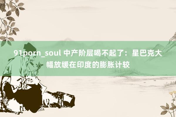 91porn_soul 中产阶层喝不起了：星巴克大幅放缓在印度的膨胀计较