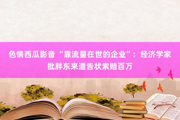 色情西瓜影音 “靠流量在世的企业”：经济学家批胖东来遭告状索赔百万