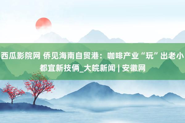 西瓜影院网 侨见海南自贸港：咖啡产业“玩”出老小都宜新技俩_大皖新闻 | 安徽网