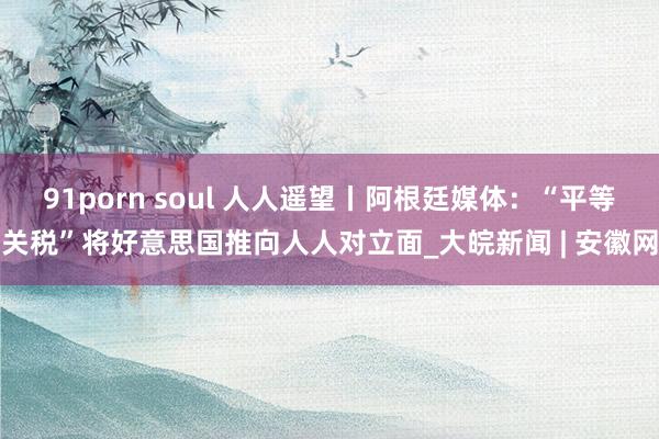 91porn soul 人人遥望丨阿根廷媒体：“平等关税”将好意思国推向人人对立面_大皖新闻 | 安徽网