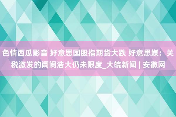 色情西瓜影音 好意思国股指期货大跌 好意思媒：关税激发的阛阓浩大仍未限度_大皖新闻 | 安徽网