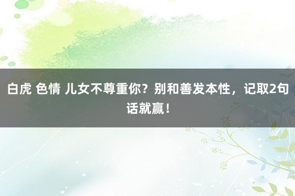 白虎 色情 儿女不尊重你？别和善发本性，记取2句话就赢！