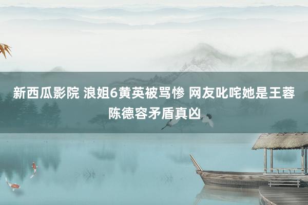 新西瓜影院 浪姐6黄英被骂惨 网友叱咤她是王蓉陈德容矛盾真凶