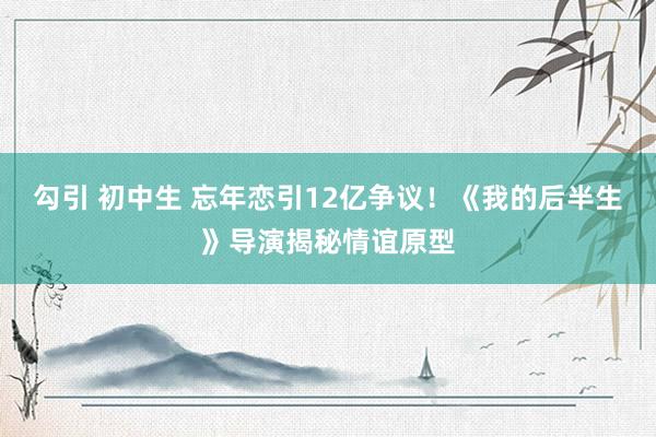 勾引 初中生 忘年恋引12亿争议！《我的后半生》导演揭秘情谊原型