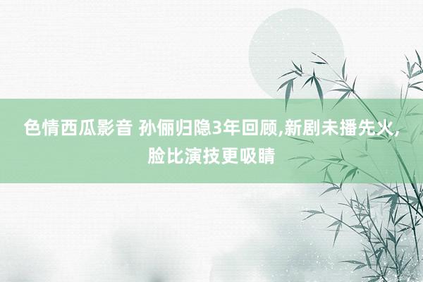 色情西瓜影音 孙俪归隐3年回顾，新剧未播先火，脸比演技更吸睛